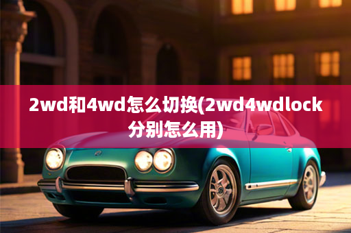 2wd和4wd怎么切换(2wd4wdlock分别怎么用)