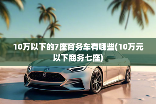 10万以下的7座商务车有哪些(10万元以下商务七座)
