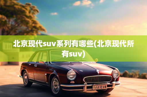 北京现代suv系列有哪些(北京现代所有suv)