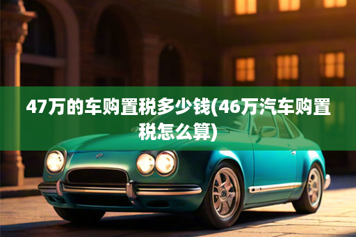 47万的车购置税多少钱(46万汽车购置税怎么算)