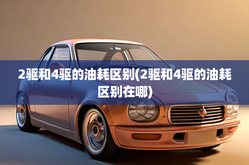 2驱和4驱的油耗区别(2驱和4驱的油耗区别在哪)