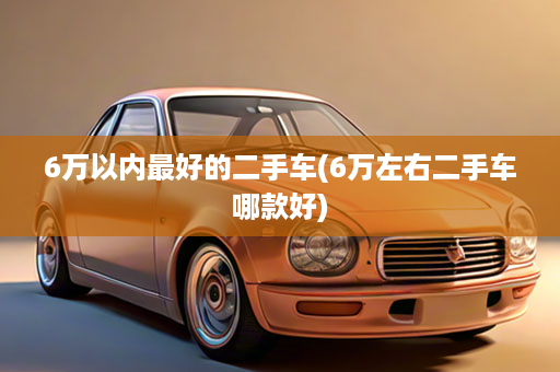 6万以内最好的二手车(6万左右二手车哪款好)