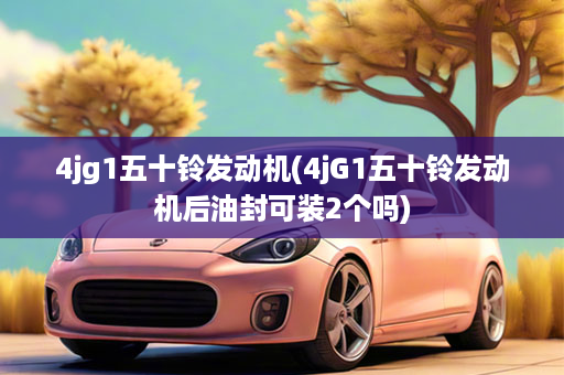 4jg1五十铃发动机(4jG1五十铃发动机后油封可装2个吗)