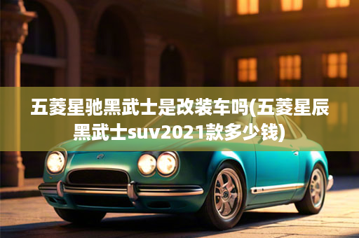 五菱星驰黑武士是改装车吗(五菱星辰黑武士suv2021款多少钱)