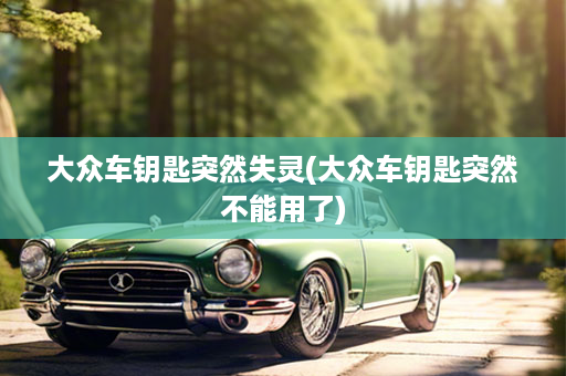 大众车钥匙突然失灵(大众车钥匙突然不能用了)