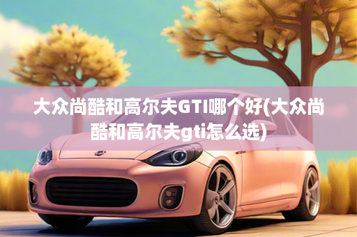 大众尚酷和高尔夫GTI哪个好(大众尚酷和高尔夫gti怎么选)