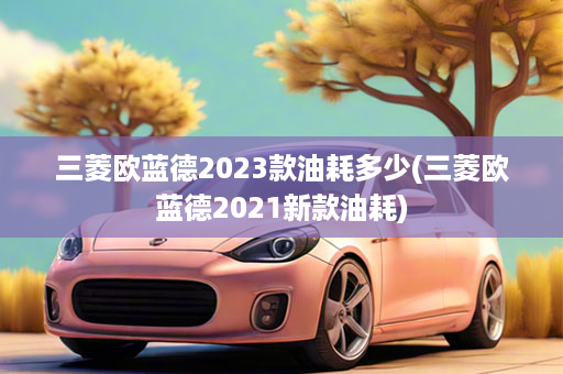 三菱欧蓝德2023款油耗多少(三菱欧蓝德2021新款油耗)