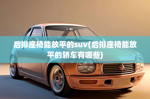 后排座椅能放平的suv(后排座椅能放平的轿车有哪些)
