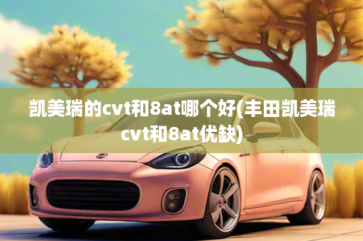 凯美瑞的cvt和8at哪个好(丰田凯美瑞cvt和8at优缺)