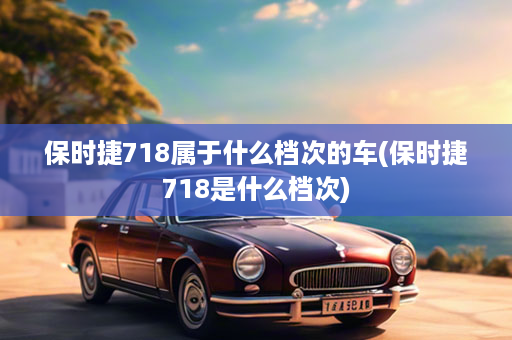 保时捷718属于什么档次的车(保时捷718是什么档次)
