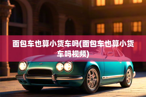 面包车也算小货车吗(面包车也算小货车吗视频)