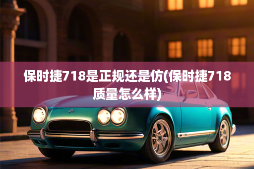 保时捷718是正规还是仿(保时捷718质量怎么样)
