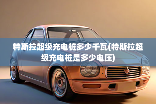 特斯拉超级充电桩多少千瓦(特斯拉超级充电桩是多少电压)