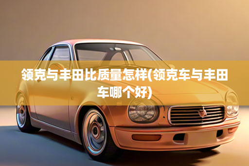 领克与丰田比质量怎样(领克车与丰田车哪个好)