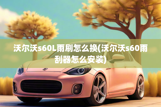 沃尔沃s60L雨刷怎么换(沃尔沃s60雨刮器怎么安装)
