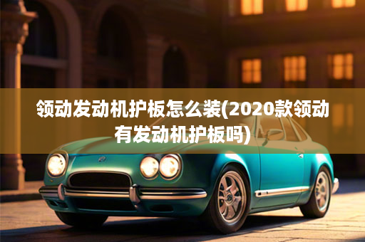 领动发动机护板怎么装(2020款领动有发动机护板吗)