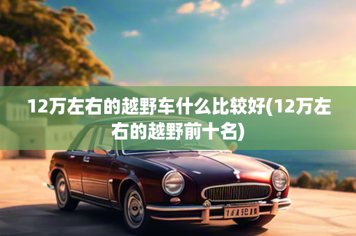 12万左右的越野车什么比较好(12万左右的越野前十名)