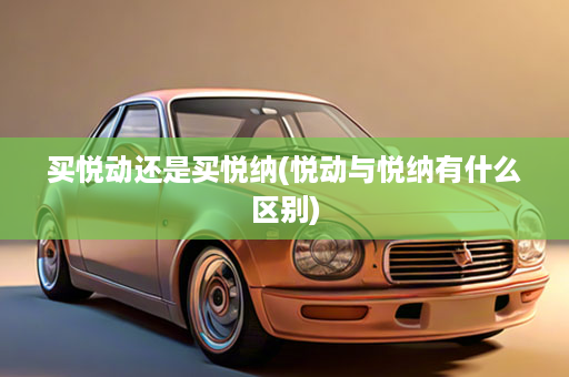 买悦动还是买悦纳(悦动与悦纳有什么区别)