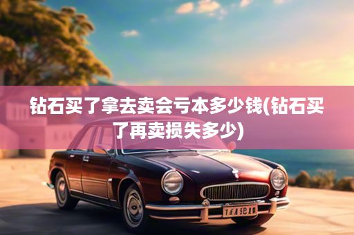 钻石买了拿去卖会亏本多少钱(钻石买了再卖损失多少)