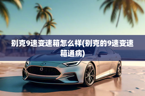 别克9速变速箱怎么样(别克的9速变速箱通病)