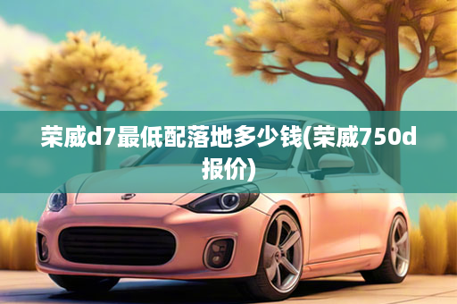 荣威d7最低配落地多少钱(荣威750d报价)