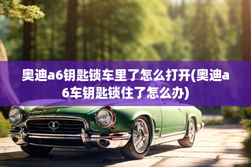 奥迪a6钥匙锁车里了怎么打开(奥迪a6车钥匙锁住了怎么办)