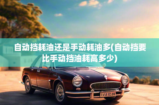 自动挡耗油还是手动耗油多(自动挡要比手动挡油耗高多少)
