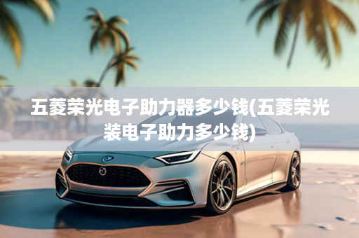 五菱荣光电子助力器多少钱(五菱荣光装电子助力多少钱)