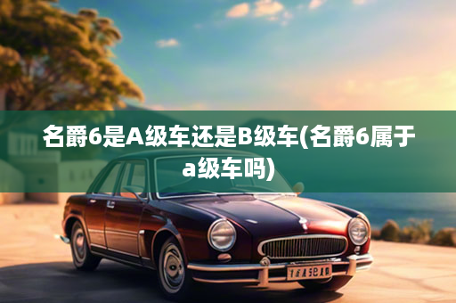 名爵6是A级车还是B级车(名爵6属于a级车吗)