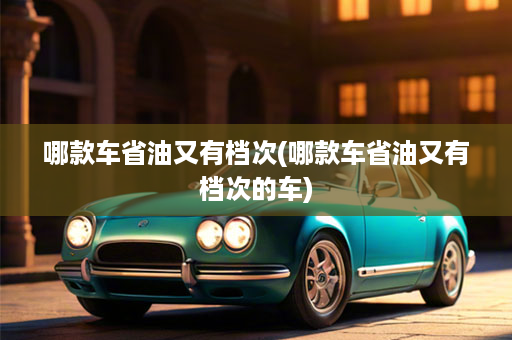 哪款车省油又有档次(哪款车省油又有档次的车)