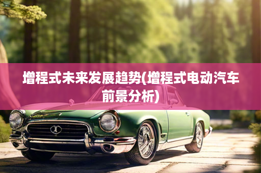 增程式未来发展趋势(增程式电动汽车前景分析)