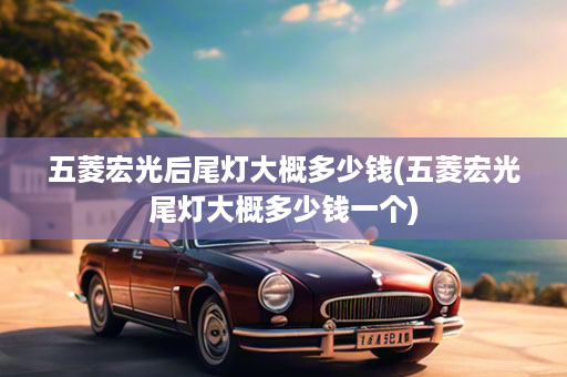 五菱宏光后尾灯大概多少钱(五菱宏光尾灯大概多少钱一个)