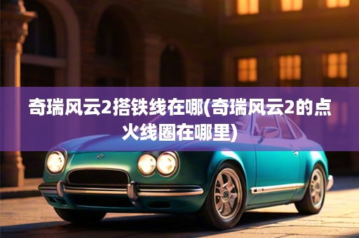 奇瑞风云2搭铁线在哪(奇瑞风云2的点火线圈在哪里)